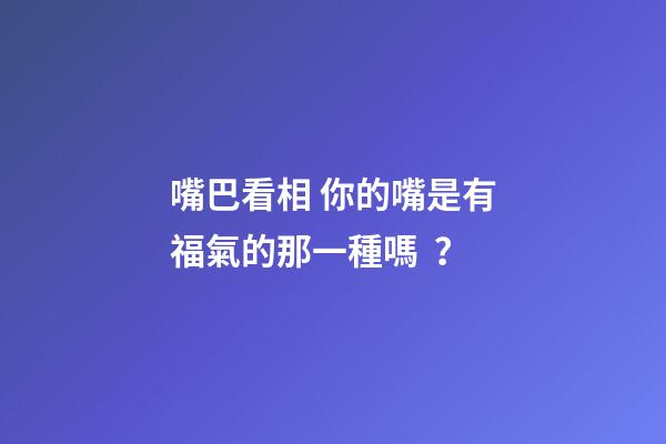 嘴巴看相 你的嘴是有福氣的那一種嗎？